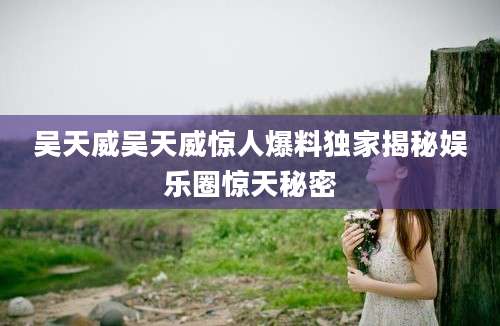 吴天威吴天威惊人爆料独家揭秘娱乐圈惊天秘密