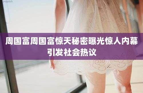 周国富周国富惊天秘密曝光惊人内幕引发社会热议