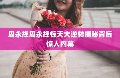 周永辉周永辉惊天大逆转揭秘背后惊人内幕