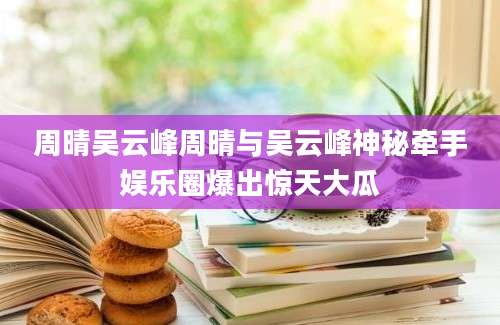 周晴吴云峰周晴与吴云峰神秘牵手娱乐圈爆出惊天大瓜