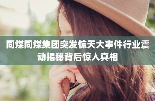 同煤同煤集团突发惊天大事件行业震动揭秘背后惊人真相