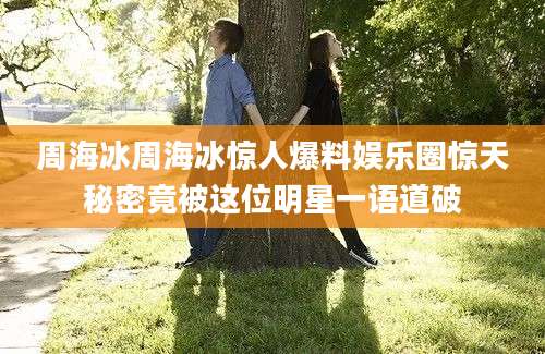 周海冰周海冰惊人爆料娱乐圈惊天秘密竟被这位明星一语道破