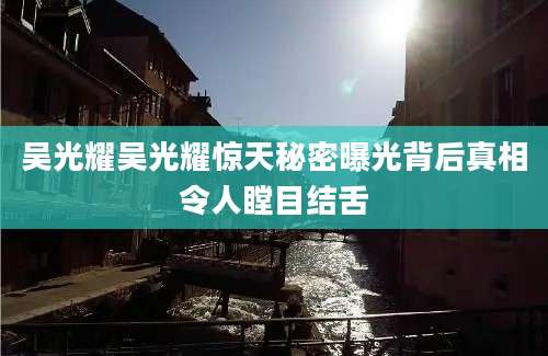 吴光耀吴光耀惊天秘密曝光背后真相令人瞠目结舌