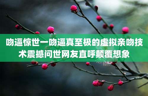 吻逼惊世一吻逼真至极的虚拟亲吻技术震撼问世网友直呼颠覆想象
