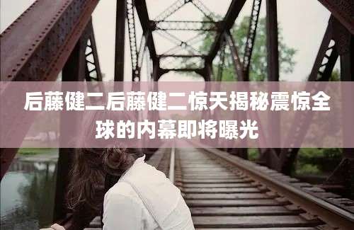 后藤健二后藤健二惊天揭秘震惊全球的内幕即将曝光