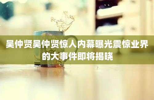 吴仲贤吴仲贤惊人内幕曝光震惊业界的大事件即将揭晓
