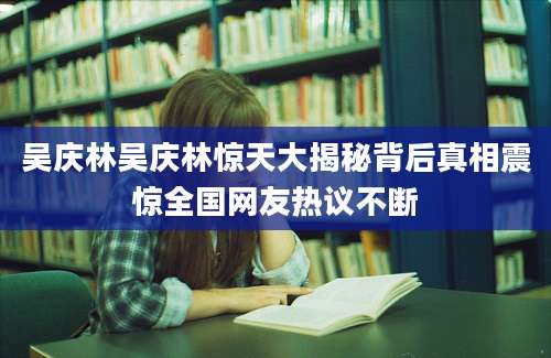 吴庆林吴庆林惊天大揭秘背后真相震惊全国网友热议不断