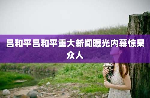 吕和平吕和平重大新闻曝光内幕惊呆众人