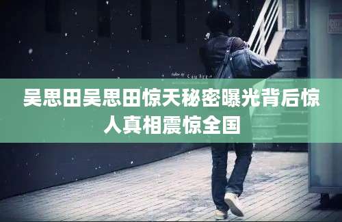 吴思田吴思田惊天秘密曝光背后惊人真相震惊全国