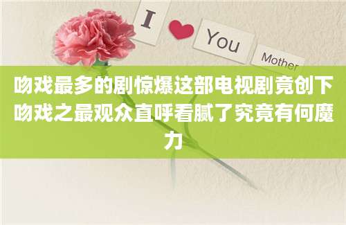 吻戏最多的剧惊爆这部电视剧竟创下吻戏之最观众直呼看腻了究竟有何魔力