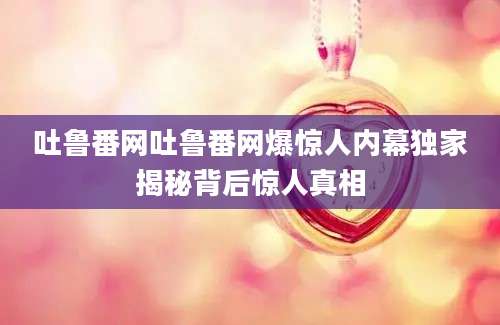 吐鲁番网吐鲁番网爆惊人内幕独家揭秘背后惊人真相