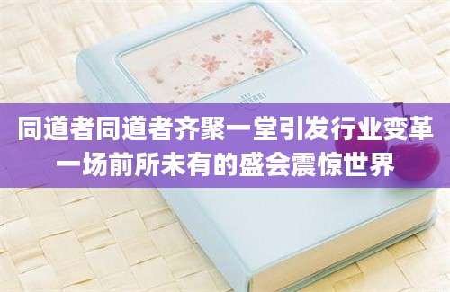 同道者同道者齐聚一堂引发行业变革一场前所未有的盛会震惊世界