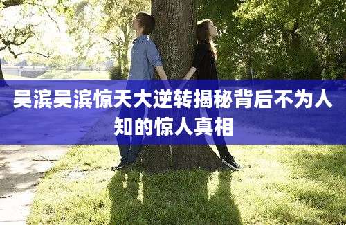 吴滨吴滨惊天大逆转揭秘背后不为人知的惊人真相