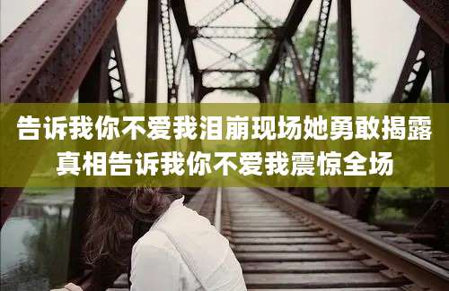 告诉我你不爱我泪崩现场她勇敢揭露真相告诉我你不爱我震惊全场
