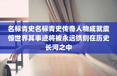 名标青史名标青史传奇人物成就震惊世界其事迹将被永远镌刻在历史长河之中