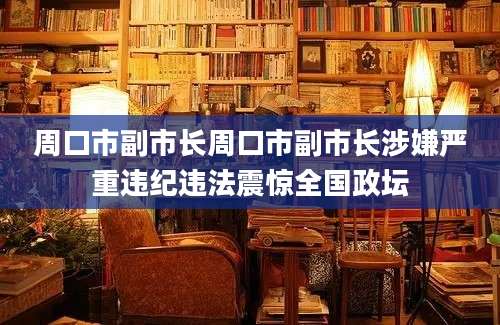 周口市副市长周口市副市长涉嫌严重违纪违法震惊全国政坛