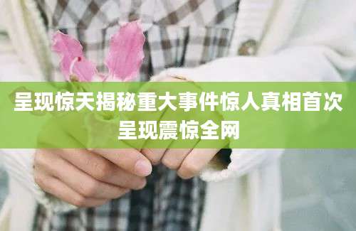 呈现惊天揭秘重大事件惊人真相首次呈现震惊全网