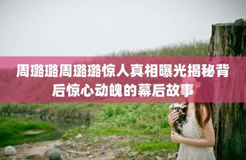 周璐璐周璐璐惊人真相曝光揭秘背后惊心动魄的幕后故事