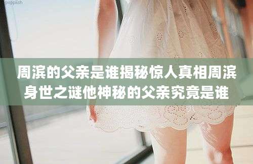 周滨的父亲是谁揭秘惊人真相周滨身世之谜他神秘的父亲究竟是谁