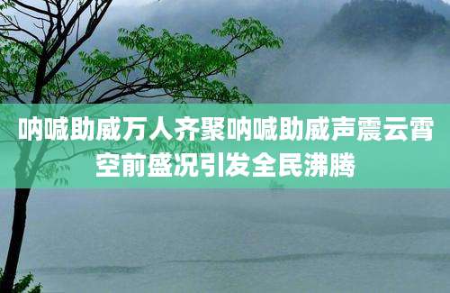 呐喊助威万人齐聚呐喊助威声震云霄空前盛况引发全民沸腾