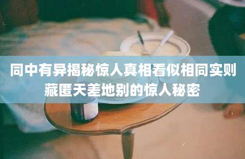 同中有异揭秘惊人真相看似相同实则藏匿天差地别的惊人秘密