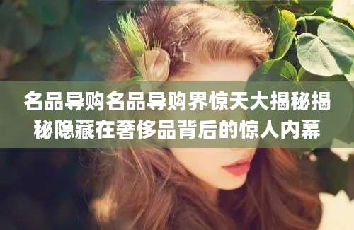 名品导购名品导购界惊天大揭秘揭秘隐藏在奢侈品背后的惊人内幕