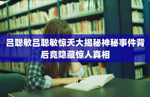 吕聪敏吕聪敏惊天大揭秘神秘事件背后竟隐藏惊人真相