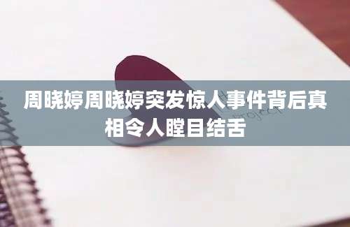 周晓婷周晓婷突发惊人事件背后真相令人瞠目结舌