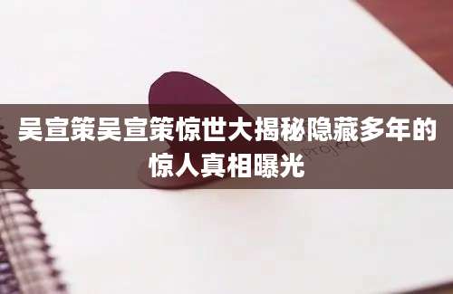吴宣策吴宣策惊世大揭秘隐藏多年的惊人真相曝光