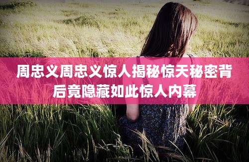 周忠义周忠义惊人揭秘惊天秘密背后竟隐藏如此惊人内幕