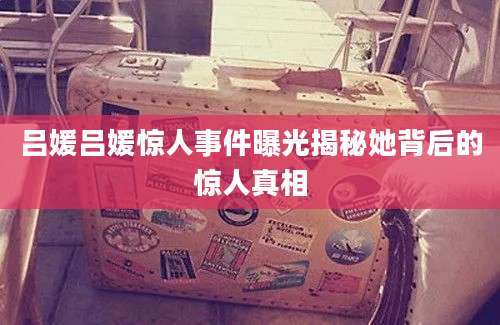 吕媛吕媛惊人事件曝光揭秘她背后的惊人真相