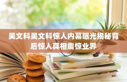 吴文科吴文科惊人内幕曝光揭秘背后惊人真相震惊业界