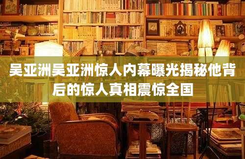 吴亚洲吴亚洲惊人内幕曝光揭秘他背后的惊人真相震惊全国