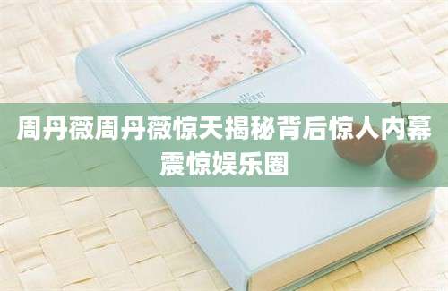 周丹薇周丹薇惊天揭秘背后惊人内幕震惊娱乐圈