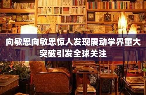 向敏思向敏思惊人发现震动学界重大突破引发全球关注