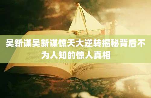 吴新谋吴新谋惊天大逆转揭秘背后不为人知的惊人真相