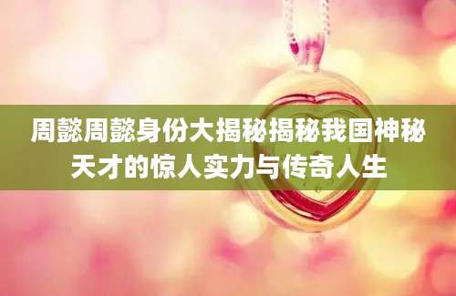 周懿周懿身份大揭秘揭秘我国神秘天才的惊人实力与传奇人生