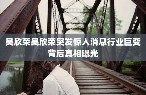 吴欣荣吴欣荣突发惊人消息行业巨变背后真相曝光