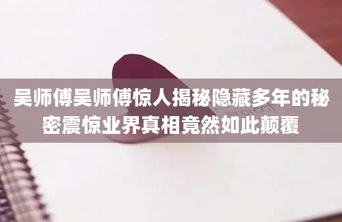 吴师傅吴师傅惊人揭秘隐藏多年的秘密震惊业界真相竟然如此颠覆