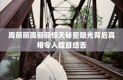 周丽丽周丽丽惊天秘密曝光背后真相令人瞠目结舌