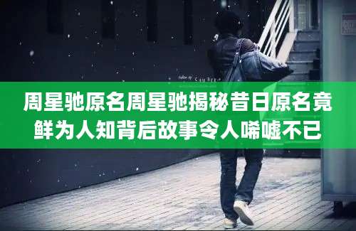 周星驰原名周星驰揭秘昔日原名竟鲜为人知背后故事令人唏嘘不已