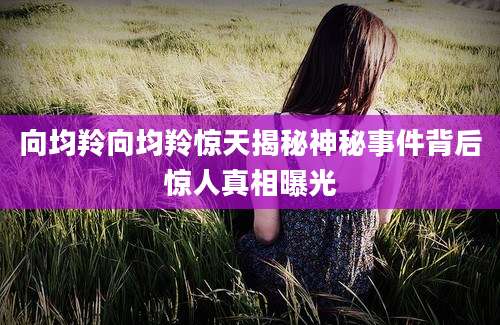 向均羚向均羚惊天揭秘神秘事件背后惊人真相曝光