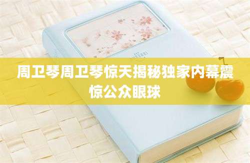 周卫琴周卫琴惊天揭秘独家内幕震惊公众眼球