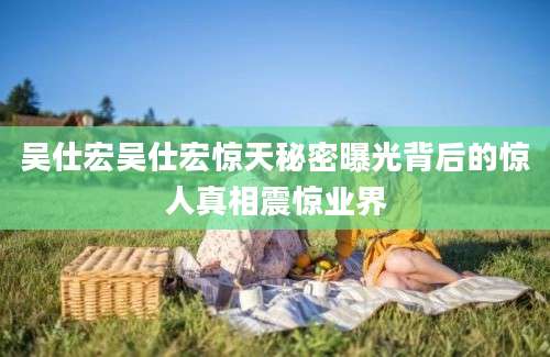 吴仕宏吴仕宏惊天秘密曝光背后的惊人真相震惊业界