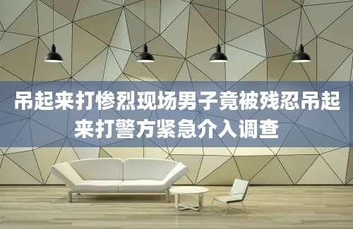 吊起来打惨烈现场男子竟被残忍吊起来打警方紧急介入调查