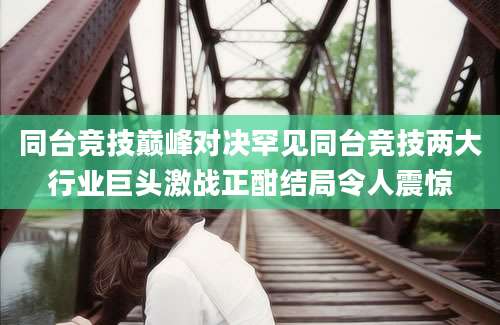 同台竞技巅峰对决罕见同台竞技两大行业巨头激战正酣结局令人震惊