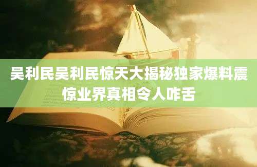 吴利民吴利民惊天大揭秘独家爆料震惊业界真相令人咋舌
