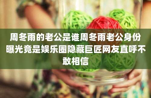 周冬雨的老公是谁周冬雨老公身份曝光竟是娱乐圈隐藏巨匠网友直呼不敢相信