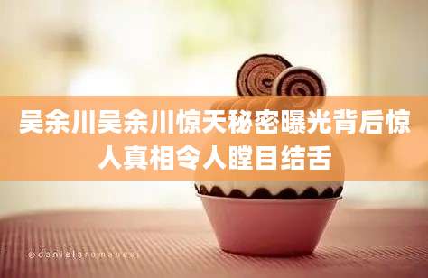 吴余川吴余川惊天秘密曝光背后惊人真相令人瞠目结舌