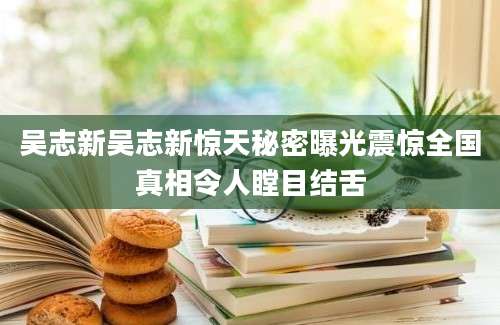吴志新吴志新惊天秘密曝光震惊全国真相令人瞠目结舌